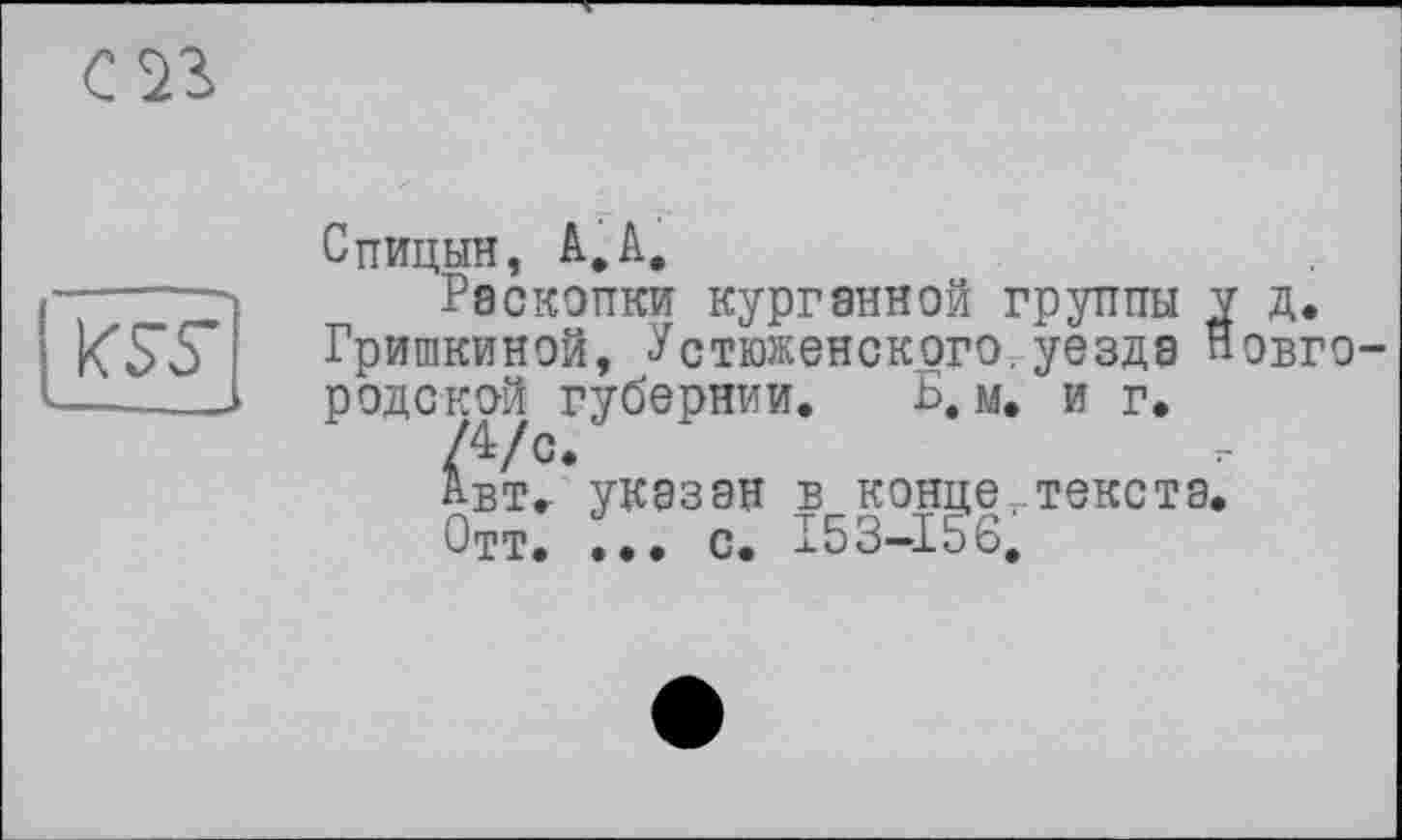 ﻿С 23

Спицын, A,A.
Раскопки курганной группы y д.
Гришкиной, Устюженского. уезда Новгородской губернии. Б. м. и г.
/4/с.
АвТг указан в конце ..текста,
Отт. ... с. 153—156,